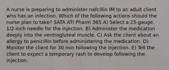 A nurse is preparing to administer nafcillin IM to an adult client who has an infection. Which of the following actions should the nurse plan to take? SATA ATI Pharm 365 A) Select a 25-gauge, 1/2-inch needle for the injection. B) Administer the medication deeply into the ventrogluteal muscle. C) Ask the client about an allergy to penicillin before administering the medication. D) Monitor the client for 30 min following the injection. E) Tell the client to expect a temporary rash to develop following the injection.