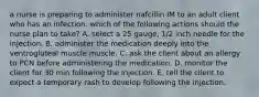 a nurse is preparing to administer nafcillin IM to an adult client who has an infection. which of the following actions should the nurse plan to take? A. select a 25 gauge, 1/2 inch needle for the injection. B. administer the medication deeply into the ventrogluteal muscle muscle. C. ask the client about an allergy to PCN before administering the medication. D. monitor the client for 30 min following the injection. E. tell the client to expect a temporary rash to develop following the injection.