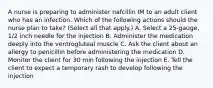 A nurse is preparing to administer nafcillin IM to an adult client who has an infection. Which of the following actions should the nurse plan to take? (Select all that apply.) A. Select a 25-gauge, 1/2 inch needle for the injection B. Administer the medication deeply into the ventrogluteal muscle C. Ask the client about an allergy to penicillin before administering the medication D. Monitor the client for 30 min following the injection E. Tell the client to expect a temporary rash to develop following the injection