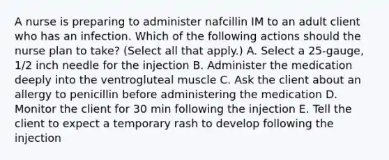 A nurse is preparing to administer nafcillin IM to an adult client who has an infection. Which of the following actions should the nurse plan to take? (Select all that apply.) A. Select a 25-gauge, 1/2 inch needle for the injection B. Administer the medication deeply into the ventrogluteal muscle C. Ask the client about an allergy to penicillin before administering the medication D. Monitor the client for 30 min following the injection E. Tell the client to expect a temporary rash to develop following the injection