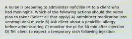 A nurse is preparing to administer naficillin IM to a client who had meningitis. Which of the following actions should the nurse plan to take? (Select all that apply) A) administer medication into ventrogluteal muscle B) Ask client about a penicillin allergy before administering C) monitor the pt for 30 min after injection D) Tell client to expect a temporary rash following injection