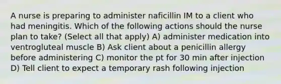 A nurse is preparing to administer naficillin IM to a client who had meningitis. Which of the following actions should the nurse plan to take? (Select all that apply) A) administer medication into ventrogluteal muscle B) Ask client about a penicillin allergy before administering C) monitor the pt for 30 min after injection D) Tell client to expect a temporary rash following injection