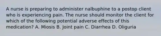 A nurse is preparing to administer nalbuphine to a postop client who is experiencing pain. The nurse should monitor the client for which of the following potential adverse effects of this medication? A. Miosis B. Joint pain C. Diarrhea D. Oliguria