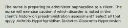 The nurse is preparing to administer naphazoline to a client. The nurse will exercise caution if which disorder is noted in the client's history on preadministration assessment? Select all that apply. Arthritis Hypothyroidism Diabetes Glaucoma Hypotension