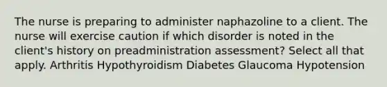 The nurse is preparing to administer naphazoline to a client. The nurse will exercise caution if which disorder is noted in the client's history on preadministration assessment? Select all that apply. Arthritis Hypothyroidism Diabetes Glaucoma Hypotension