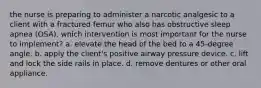 the nurse is preparing to administer a narcotic analgesic to a client with a fractured femur who also has obstructive sleep apnea (OSA). which intervention is most important for the nurse to implement? a. elevate the head of the bed to a 45-degree angle. b. apply the client's positive airway pressure device. c. lift and lock the side rails in place. d. remove dentures or other oral appliance.