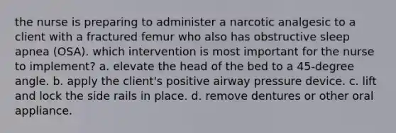 the nurse is preparing to administer a narcotic analgesic to a client with a fractured femur who also has obstructive sleep apnea (OSA). which intervention is most important for the nurse to implement? a. elevate the head of the bed to a 45-degree angle. b. apply the client's positive airway pressure device. c. lift and lock the side rails in place. d. remove dentures or other oral appliance.