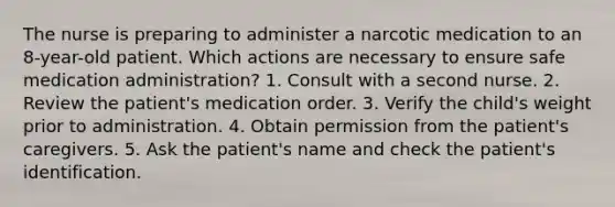 The nurse is preparing to administer a narcotic medication to an 8-year-old patient. Which actions are necessary to ensure safe medication administration? 1. Consult with a second nurse. 2. Review the patient's medication order. 3. Verify the child's weight prior to administration. 4. Obtain permission from the patient's caregivers. 5. Ask the patient's name and check the patient's identification.