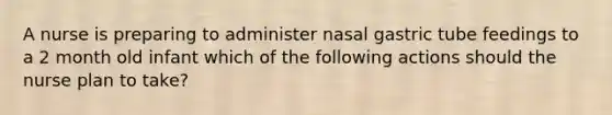 A nurse is preparing to administer nasal gastric tube feedings to a 2 month old infant which of the following actions should the nurse plan to take?