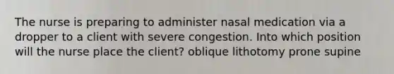 The nurse is preparing to administer nasal medication via a dropper to a client with severe congestion. Into which position will the nurse place the client? oblique lithotomy prone supine