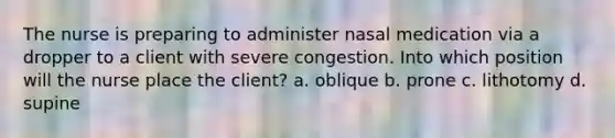 The nurse is preparing to administer nasal medication via a dropper to a client with severe congestion. Into which position will the nurse place the client? a. oblique b. prone c. lithotomy d. supine