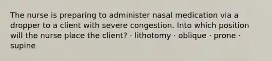 The nurse is preparing to administer nasal medication via a dropper to a client with severe congestion. Into which position will the nurse place the client? · lithotomy · oblique · prone · supine