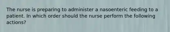 The nurse is preparing to administer a nasoenteric feeding to a patient. In which order should the nurse perform the following actions?