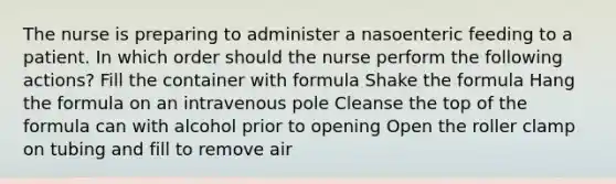 The nurse is preparing to administer a nasoenteric feeding to a patient. In which order should the nurse perform the following actions? Fill the container with formula Shake the formula Hang the formula on an intravenous pole Cleanse the top of the formula can with alcohol prior to opening Open the roller clamp on tubing and fill to remove air