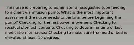 The nurse is preparing to administer a nasogastric tube feeding to a client via infusion pump. What is the most important assessment the nurse needs to perform before beginning the pump? Checking for the last bowel movement Checking for residual stomach contents Checking to determine time of last medication for nausea Checking to make sure the head of bed is elevated at least 15 degrees