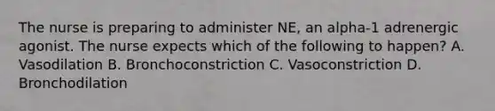 The nurse is preparing to administer NE, an alpha-1 adrenergic agonist. The nurse expects which of the following to happen? A. Vasodilation B. Bronchoconstriction C. Vasoconstriction D. Bronchodilation