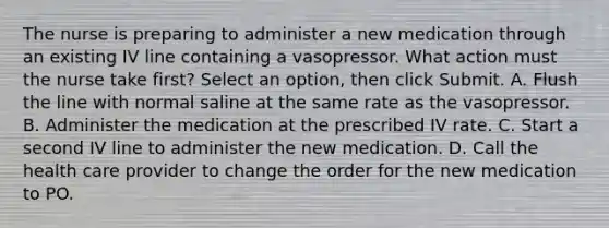 The nurse is preparing to administer a new medication through an existing IV line containing a vasopressor. What action must the nurse take first? Select an option, then click Submit. A. Flush the line with normal saline at the same rate as the vasopressor. B. Administer the medication at the prescribed IV rate. C. Start a second IV line to administer the new medication. D. Call the health care provider to change the order for the new medication to PO.