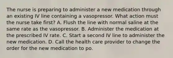 The nurse is preparing to administer a new medication through an existing IV line containing a vasopressor. What action must the nurse take first? A. Flush the line with normal saline at the same rate as the vasopressor. B. Administer the medication at the prescribed IV rate. C. Start a second IV line to administer the new medication. D. Call the health care provider to change the order for the new medication to po.