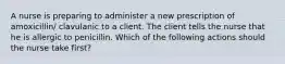 A nurse is preparing to administer a new prescription of amoxicillin/ clavulanic to a client. The client tells the nurse that he is allergic to penicillin. Which of the following actions should the nurse take first?