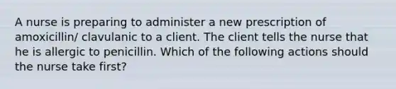 A nurse is preparing to administer a new prescription of amoxicillin/ clavulanic to a client. The client tells the nurse that he is allergic to penicillin. Which of the following actions should the nurse take first?