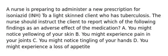 A nurse is preparing to administer a new prescription for isoniazid (INH) To a light skinned client who has tuberculosis. The nurse should instruct the client to report which of the following findings as an adverse effect of the medication? A. You might notice yellowing of your skin B. You might experience pain in your joints C. You might notice tingling of your hands D. You might experience a loss of appetite