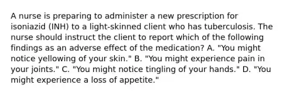 A nurse is preparing to administer a new prescription for isoniazid (INH) to a light-skinned client who has tuberculosis. The nurse should instruct the client to report which of the following findings as an adverse effect of the medication? A. "You might notice yellowing of your skin." B. "You might experience pain in your joints." C. "You might notice tingling of your hands." D. "You might experience a loss of appetite."