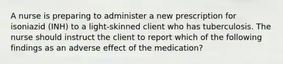 A nurse is preparing to administer a new prescription for isoniazid (INH) to a light-skinned client who has tuberculosis. The nurse should instruct the client to report which of the following findings as an adverse effect of the medication?