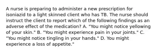 A nurse is preparing to administer a new prescription for isoniazid to a light skinned client who has TB. The nurse should instruct the client to report which of the following findings as an adverse effect of the medication? A. "You might notice yellowing of your skin." B. "You might experience pain in your joints." C. "You might notice tingling in your hands." D. You might experience a loss of appetite."