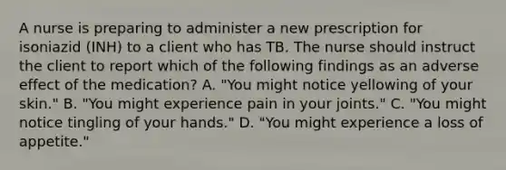 A nurse is preparing to administer a new prescription for isoniazid (INH) to a client who has TB. The nurse should instruct the client to report which of the following findings as an adverse effect of the medication? A. "You might notice yellowing of your skin." B. "You might experience pain in your joints." C. "You might notice tingling of your hands." D. "You might experience a loss of appetite."