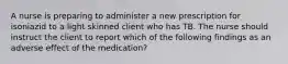 A nurse is preparing to administer a new prescription for isoniazid to a light skinned client who has TB. The nurse should instruct the client to report which of the following findings as an adverse effect of the medication?