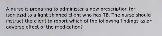 A nurse is preparing to administer a new prescription for isoniazid to a light skinned client who has TB. The nurse should instruct the client to report which of the following findings as an adverse effect of the medication?