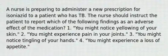 A nurse is preparing to administer a new prescription for isoniazid to a patient who has TB. The nurse should instruct the patient to report which of the following findings as an adverse effect of the medication? 1. "You might notice yellowing of your skin." 2. "You might experience pain in your joints." 3. "You might notice tingling of your hands." 4. "You might experience a loss of appetite."