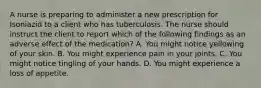 A nurse is preparing to administer a new prescription for Isoniazid to a client who has tuberculosis. The nurse should instruct the client to report which of the following findings as an adverse effect of the medication? A. You might notice yellowing of your skin. B. You might experience pain in your joints. C. You might notice tingling of your hands. D. You might experience a loss of appetite.