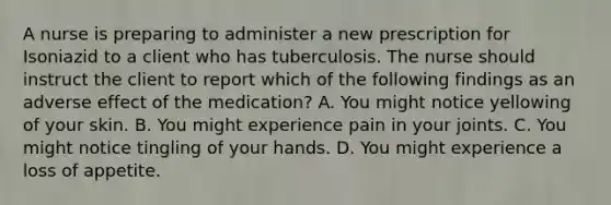 A nurse is preparing to administer a new prescription for Isoniazid to a client who has tuberculosis. The nurse should instruct the client to report which of the following findings as an adverse effect of the medication? A. You might notice yellowing of your skin. B. You might experience pain in your joints. C. You might notice tingling of your hands. D. You might experience a loss of appetite.