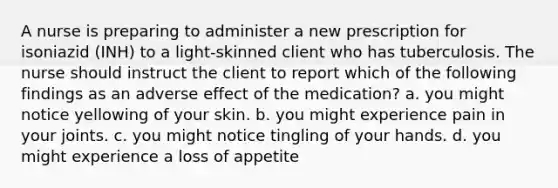 A nurse is preparing to administer a new prescription for isoniazid (INH) to a light-skinned client who has tuberculosis. The nurse should instruct the client to report which of the following findings as an adverse effect of the medication? a. you might notice yellowing of your skin. b. you might experience pain in your joints. c. you might notice tingling of your hands. d. you might experience a loss of appetite