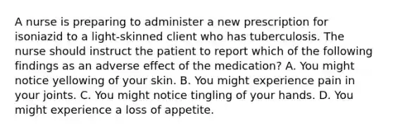 A nurse is preparing to administer a new prescription for isoniazid to a light-skinned client who has tuberculosis. The nurse should instruct the patient to report which of the following findings as an adverse effect of the medication? A. You might notice yellowing of your skin. B. You might experience pain in your joints. C. You might notice tingling of your hands. D. You might experience a loss of appetite.