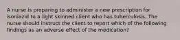 A nurse is preparing to administer a new prescription for isoniazid to a light skinned client who has tuberculosis. The nurse should instruct the client to report which of the following findings as an adverse effect of the medication?