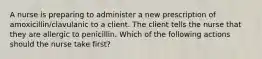 A nurse is preparing to administer a new prescription of amoxicillin/clavulanic to a client. The client tells the nurse that they are allergic to penicillin. Which of the following actions should the nurse take first?