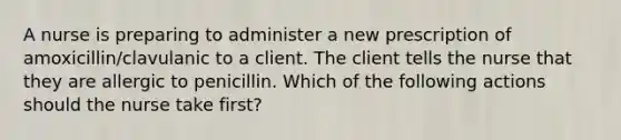 A nurse is preparing to administer a new prescription of amoxicillin/clavulanic to a client. The client tells the nurse that they are allergic to penicillin. Which of the following actions should the nurse take first?