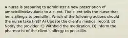 A nurse is preparing to administer a new prescription of amoxicillin/clavulanic to a client. The client tells the nurse that he is allergic to penicillin. Which of the following actions should the nurse take first? A) Update the client's medical record. B) Notify the provider. C) Withhold the medication. D) Inform the pharmacist of the client's allergy to penicillin.