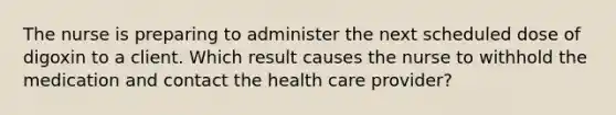 The nurse is preparing to administer the next scheduled dose of digoxin to a client. Which result causes the nurse to withhold the medication and contact the health care provider?