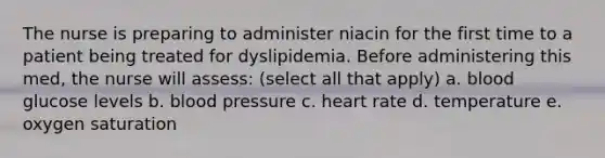 The nurse is preparing to administer niacin for the first time to a patient being treated for dyslipidemia. Before administering this med, the nurse will assess: (select all that apply) a. blood glucose levels b. blood pressure c. heart rate d. temperature e. oxygen saturation