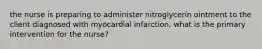 the nurse is preparing to administer nitroglycerin ointment to the client diagnosed with myocardial infarction. what is the primary intervention for the nurse?