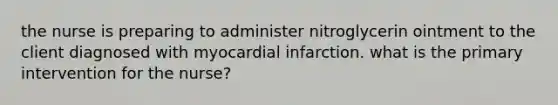 the nurse is preparing to administer nitroglycerin ointment to the client diagnosed with myocardial infarction. what is the primary intervention for the nurse?