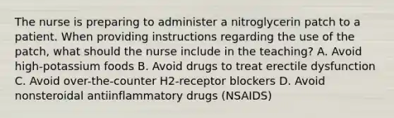 The nurse is preparing to administer a nitroglycerin patch to a patient. When providing instructions regarding the use of the patch, what should the nurse include in the teaching? A. Avoid high-potassium foods B. Avoid drugs to treat erectile dysfunction C. Avoid over-the-counter H2-receptor blockers D. Avoid nonsteroidal antiinflammatory drugs (NSAIDS)