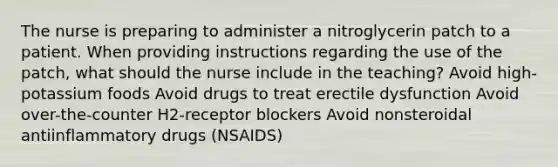 The nurse is preparing to administer a nitroglycerin patch to a patient. When providing instructions regarding the use of the patch, what should the nurse include in the teaching? Avoid high-potassium foods Avoid drugs to treat erectile dysfunction Avoid over-the-counter H2-receptor blockers Avoid nonsteroidal antiinflammatory drugs (NSAIDS)