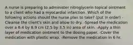 A nurse is preparing to administer nitroglycerin topical ointment to a client who had a myocardial infarction. Which of the following actions should the nurse plan to take? (put in order) -Cleanse the client's skin and allow to dry. -Spread the medication over a 6.4 by 8.9 cm (2.5 by 3.5 in) area of skin. -Apply a thin layer of medication ointment to the dosing paper. -Cover the medication with plastic wrap. -Remove the medication in 6 hr.