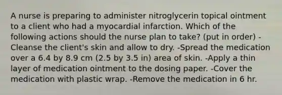 A nurse is preparing to administer nitroglycerin topical ointment to a client who had a myocardial infarction. Which of the following actions should the nurse plan to take? (put in order) -Cleanse the client's skin and allow to dry. -Spread the medication over a 6.4 by 8.9 cm (2.5 by 3.5 in) area of skin. -Apply a thin layer of medication ointment to the dosing paper. -Cover the medication with plastic wrap. -Remove the medication in 6 hr.