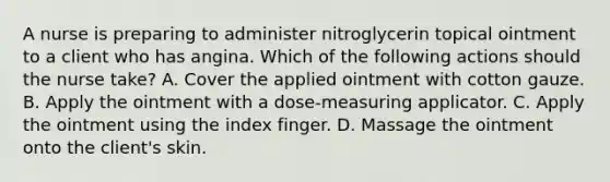 A nurse is preparing to administer nitroglycerin topical ointment to a client who has angina. Which of the following actions should the nurse take? A. Cover the applied ointment with cotton gauze. B. Apply the ointment with a dose-measuring applicator. C. Apply the ointment using the index finger. D. Massage the ointment onto the client's skin.