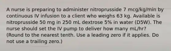 A nurse is preparing to administer nitroprusside 7 mcg/kg/min by continuous IV infusion to a client who weighs 63 kg. Available is nitroprusside 50 mg in 250 mL dextrose 5% in water (D5W). The nurse should set the IV pump to deliver how many mL/hr? (Round to the nearest tenth. Use a leading zero if it applies. Do not use a trailing zero.)